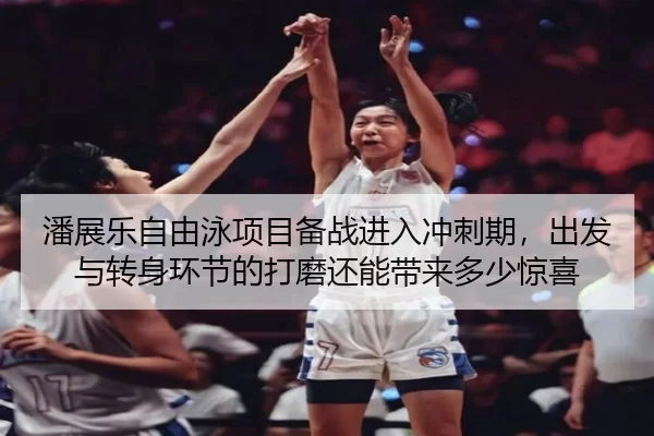 潘展乐自由泳项目备战进入冲刺期，出发与转身环节的打磨还能带来多少惊喜